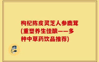 枸杞陈皮灵芝人参鹿茸(重塑养生佳酿——多种中草药饮品推荐)