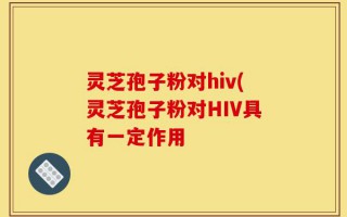 灵芝孢子粉对hiv(灵芝孢子粉对HIV具有一定作用