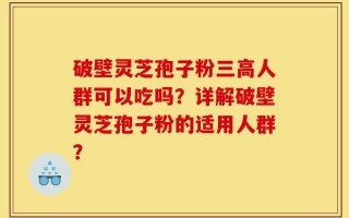 破壁灵芝孢子粉三高人群可以吃吗？详解破壁灵芝孢子粉的适用人群？