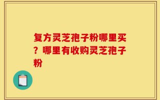 复方灵芝孢子粉哪里买？哪里有收购灵芝孢子粉