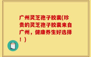 广州灵芝孢子胶囊(珍贵的灵芝孢子胶囊来自广州，健康养生好选择！)
