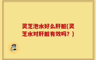灵芝泡水好么肝脏(灵芝水对肝脏有效吗？)