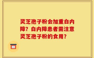 灵芝孢子粉会加重白内障？白内障患者需注意灵芝孢子粉的食用？