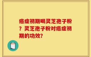 癌症初期喝灵芝孢子粉？灵芝孢子粉对癌症初期的功效？