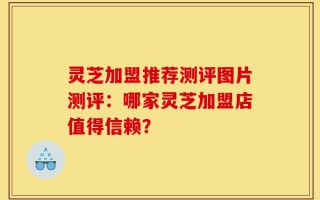 灵芝加盟推荐测评图片测评：哪家灵芝加盟店值得信赖？