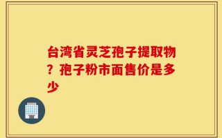 台湾省灵芝孢子提取物？孢子粉市面售价是多少