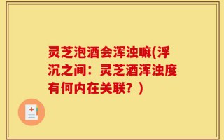 灵芝泡酒会浑浊嘛(浮沉之间：灵芝酒浑浊度有何内在关联？)