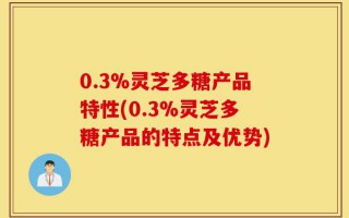 0.3%灵芝多糖产品特性(0.3%灵芝多糖产品的特点及优势)