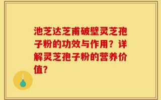 池芝达芝甫破壁灵芝孢子粉的功效与作用？详解灵芝孢子粉的营养价值？