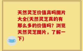 天然灵芝价值高吗图片大全(天然灵芝真的有那么多的价值吗？浏览天然灵芝图片，了解一下)