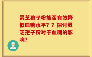 灵芝孢子粉能否有效降低血糖水平？？探讨灵芝孢子粉对于血糖的影响？