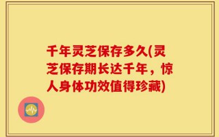 千年灵芝保存多久(灵芝保存期长达千年，惊人身体功效值得珍藏)