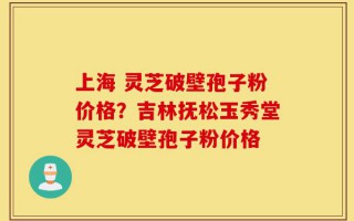 上海 灵芝破壁孢子粉价格？吉林抚松玉秀堂灵芝破壁孢子粉价格