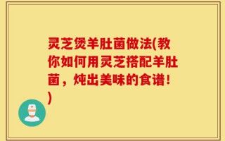 灵芝煲羊肚菌做法(教你如何用灵芝搭配羊肚菌，炖出美味的食谱！)