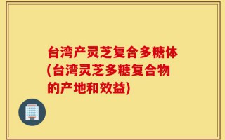 台湾产灵芝复合多糖体(台湾灵芝多糖复合物的产地和效益)