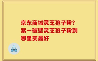 京东商城灵芝孢子粉？紫一破壁灵芝孢子粉到哪里买最好