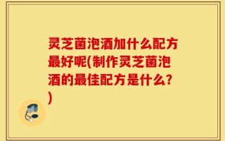 灵芝菌泡酒加什么配方最好呢(制作灵芝菌泡酒的最佳配方是什么？)