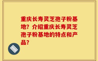 重庆长寿灵芝孢子粉基地？介绍重庆长寿灵芝孢子粉基地的特点和产品？