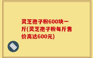 灵芝孢子粉600块一斤(灵芝孢子粉每斤售价高达600元)