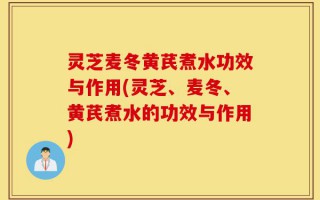 灵芝麦冬黄芪煮水功效与作用(灵芝、麦冬、黄芪煮水的功效与作用)