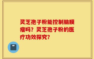 灵芝孢子粉能控制脑膜瘤吗？灵芝孢子粉的医疗功效探究？