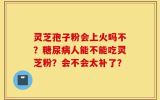 灵芝孢子粉会上火吗不？糖尿病人能不能吃灵芝粉？会不会太补了？