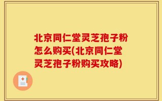 北京同仁堂灵芝孢子粉怎么购买(北京同仁堂灵芝孢子粉购买攻略)