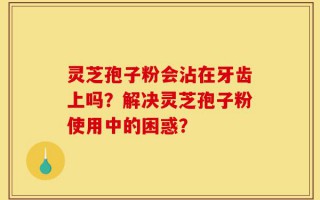 灵芝孢子粉会沾在牙齿上吗？解决灵芝孢子粉使用中的困惑？