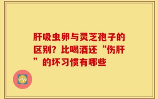 肝吸虫卵与灵芝孢子的区别？比喝酒还“伤肝”的坏习惯有哪些