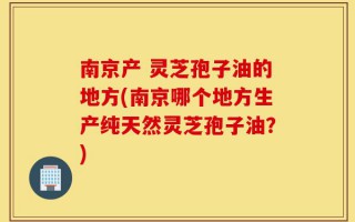 南京产 灵芝孢子油的地方(南京哪个地方生产纯天然灵芝孢子油？)