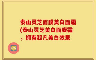 泰山灵芝面膜美白面霜(泰山灵芝美白面膜霜，拥有超凡美白效果