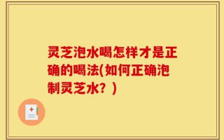 灵芝泡水喝怎样才是正确的喝法(如何正确泡制灵芝水？)