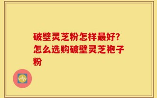 破壁灵芝粉怎样最好？怎么选购破壁灵芝袍子粉