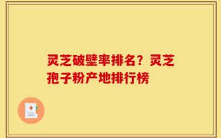 灵芝破壁率排名？灵芝孢子粉产地排行榜