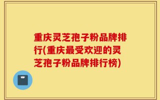 重庆灵芝孢子粉品牌排行(重庆最受欢迎的灵芝孢子粉品牌排行榜)