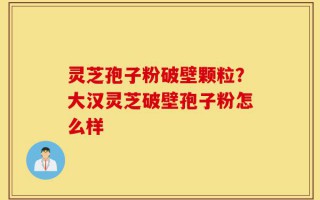 灵芝孢子粉破壁颗粒？大汉灵芝破壁孢子粉怎么样