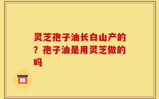 灵芝孢子油长白山产的？孢子油是用灵芝做的吗