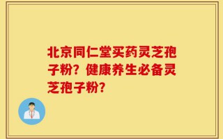 北京同仁堂买药灵芝孢子粉？健康养生必备灵芝孢子粉？