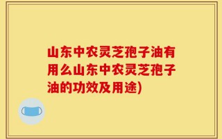 山东中农灵芝孢子油有用么山东中农灵芝孢子油的功效及用途)