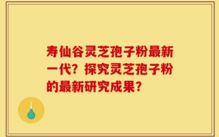 寿仙谷灵芝孢子粉最新一代？探究灵芝孢子粉的最新研究成果？