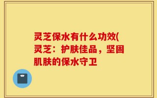 灵芝保水有什么功效(灵芝：护肤佳品，坚固肌肤的保水守卫