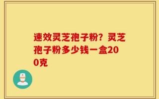 速效灵芝孢子粉？灵芝孢子粉多少钱一盒200克