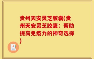 贵州天安灵芝胶囊(贵州天安灵芝胶囊：帮助提高免疫力的神奇选择)