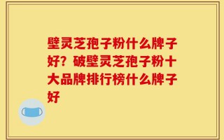 壁灵芝孢子粉什么牌子好？破壁灵芝孢子粉十大品牌排行榜什么牌子好