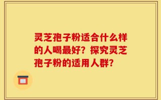 灵芝孢子粉适合什么样的人喝最好？探究灵芝孢子粉的适用人群？