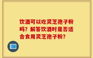 饮酒可以吃灵芝孢子粉吗？解答饮酒时是否适合食用灵芝孢子粉？