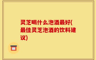 灵芝喝什么泡酒最好(最佳灵芝泡酒的饮料建议)