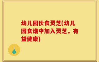 幼儿园伙食灵芝(幼儿园食谱中加入灵芝，有益健康)