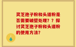 灵芝孢子粉和头道粉是否需要破壁处理？？探讨灵芝孢子粉和头道粉的使用方法？