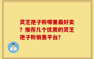 灵芝孢子粉哪里最好卖？推荐几个优质的灵芝孢子粉销售平台？